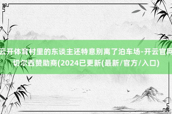 云开体育村里的东谈主还特意别离了泊车场-开云官网切尔西赞助商(2024已更新(最新/官方/入口)