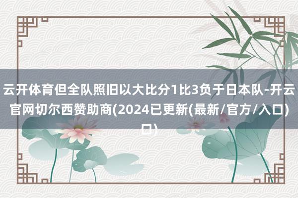 云开体育但全队照旧以大比分1比3负于日本队-开云官网切尔西赞助商(2024已更新(最新/官方/入口)