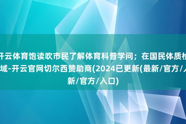 开云体育饱读吹市民了解体育科普学问；在国民体质检测区域-开云官网切尔西赞助商(2024已更新(最新/官方/入口)