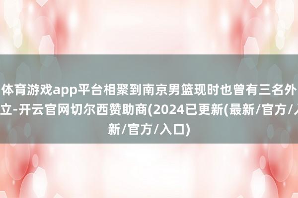 体育游戏app平台相聚到南京男篮现时也曾有三名外助设立-开云官网切尔西赞助商(2024已更新(最新/官方/入口)