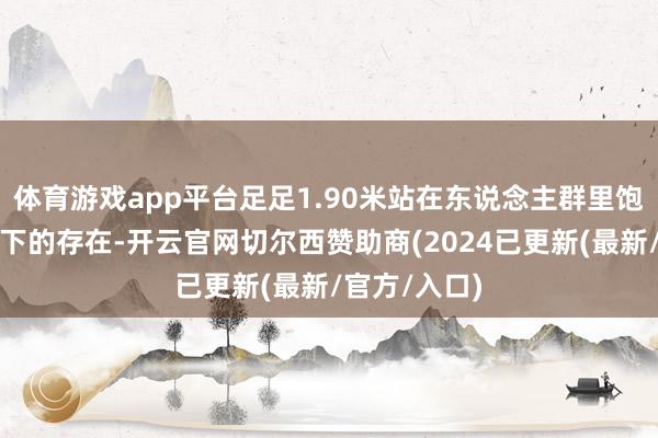 体育游戏app平台足足1.90米站在东说念主群里饱和是独步天下的存在-开云官网切尔西赞助商(2024已更新(最新/官方/入口)