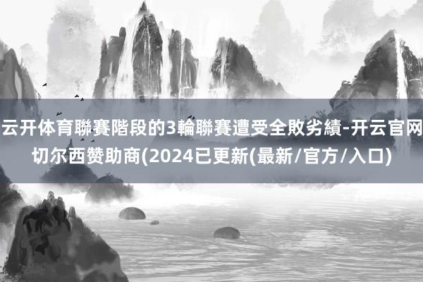 云开体育聯賽階段的3輪聯賽遭受全敗劣績-开云官网切尔西赞助商(2024已更新(最新/官方/入口)