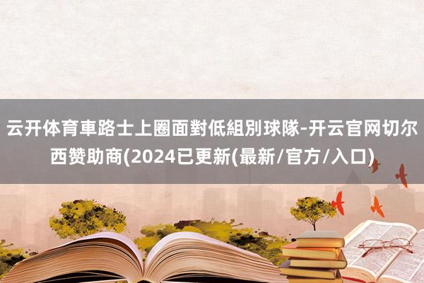 云开体育　　車路士上圈面對低組別球隊-开云官网切尔西赞助商(2024已更新(最新/官方/入口)