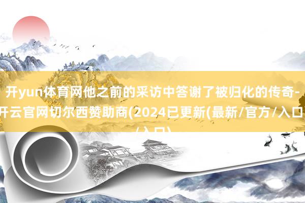 开yun体育网他之前的采访中答谢了被归化的传奇-开云官网切尔西赞助商(2024已更新(最新/官方/入口)