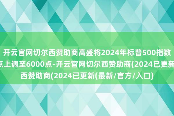 开云官网切尔西赞助商高盛将2024年标普500指数年末缱绻从5600点上调至6000点-开云官网切尔西赞助商(2024已更新(最新/官方/入口)