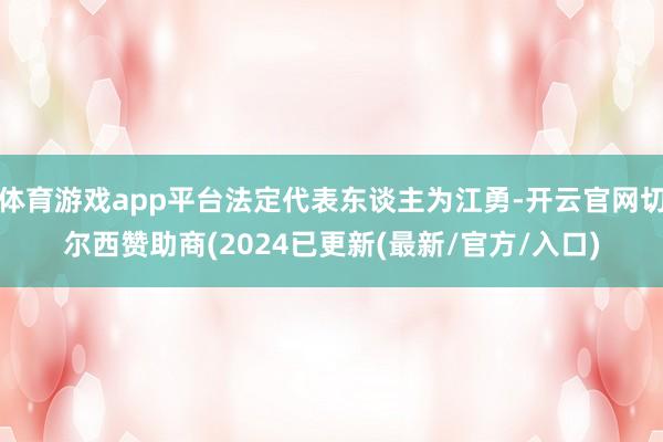 体育游戏app平台法定代表东谈主为江勇-开云官网切尔西赞助商(2024已更新(最新/官方/入口)