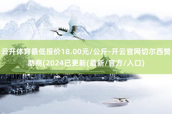 云开体育最低报价18.00元/公斤-开云官网切尔西赞助商(2024已更新(最新/官方/入口)