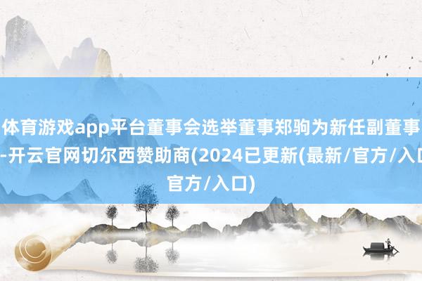 体育游戏app平台董事会选举董事郑驹为新任副董事长-开云官网切尔西赞助商(2024已更新(最新/官方/入口)