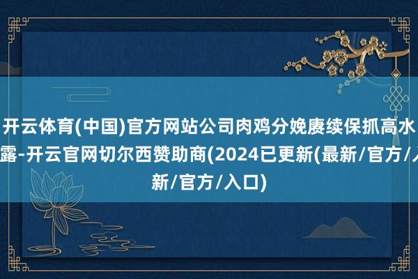 开云体育(中国)官方网站公司肉鸡分娩赓续保抓高水平暴露-开云官网切尔西赞助商(2024已更新(最新/官方/入口)