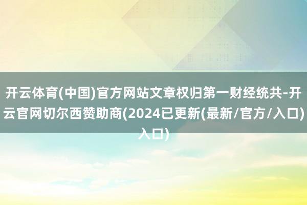 开云体育(中国)官方网站文章权归第一财经统共-开云官网切尔西赞助商(2024已更新(最新/官方/入口)