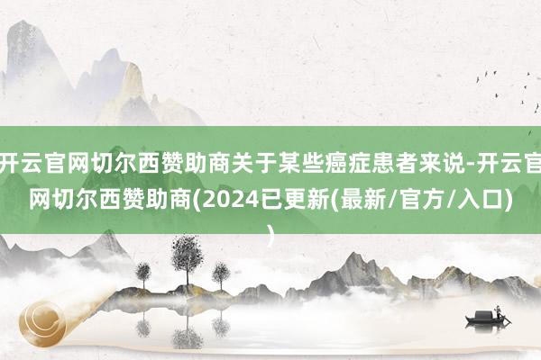 开云官网切尔西赞助商关于某些癌症患者来说-开云官网切尔西赞助商(2024已更新(最新/官方/入口)