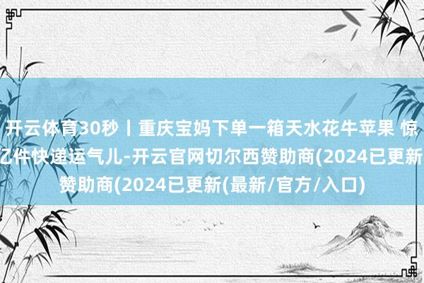 开云体育30秒丨重庆宝妈下单一箱天水花牛苹果 惊喜资本年第1500亿件快递运气儿-开云官网切尔西赞助商(2024已更新(最新/官方/入口)