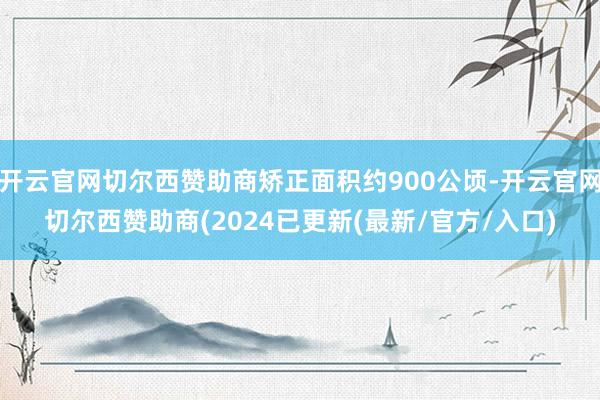 开云官网切尔西赞助商矫正面积约900公顷-开云官网切尔西赞助商(2024已更新(最新/官方/入口)