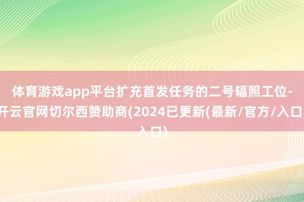 体育游戏app平台　　扩充首发任务的二号辐照工位-开云官网切尔西赞助商(2024已更新(最新/官方/入口)