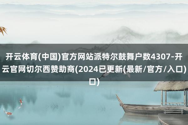 开云体育(中国)官方网站派特尔鼓舞户数4307-开云官网切尔西赞助商(2024已更新(最新/官方/入口)