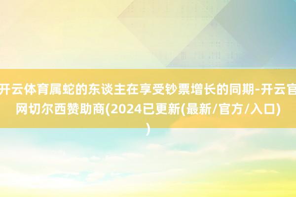 开云体育属蛇的东谈主在享受钞票增长的同期-开云官网切尔西赞助商(2024已更新(最新/官方/入口)