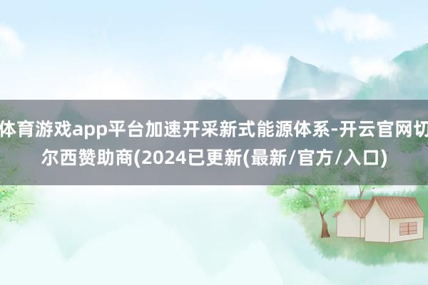 体育游戏app平台加速开采新式能源体系-开云官网切尔西赞助商(2024已更新(最新/官方/入口)