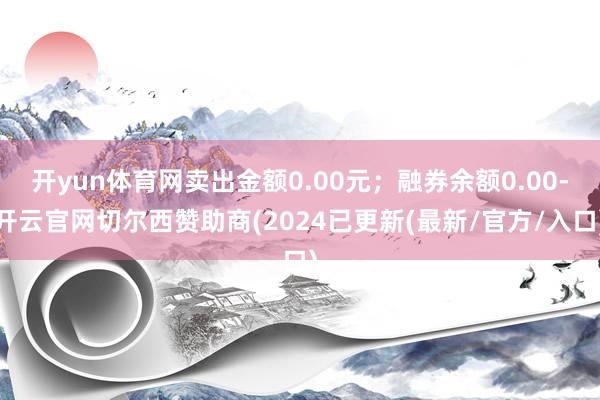 开yun体育网卖出金额0.00元；融券余额0.00-开云官网切尔西赞助商(2024已更新(最新/官方/入口)