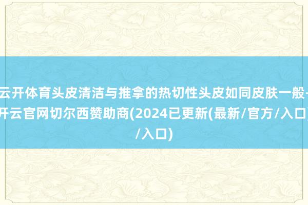 云开体育头皮清洁与推拿的热切性头皮如同皮肤一般-开云官网切尔西赞助商(2024已更新(最新/官方/入口)