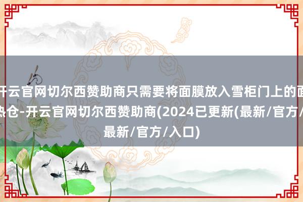 开云官网切尔西赞助商只需要将面膜放入雪柜门上的面膜加热仓-开云官网切尔西赞助商(2024已更新(最新/官方/入口)