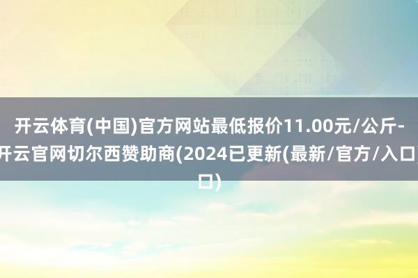 开云体育(中国)官方网站最低报价11.00元/公斤-开云官网切尔西赞助商(2024已更新(最新/官方/入口)