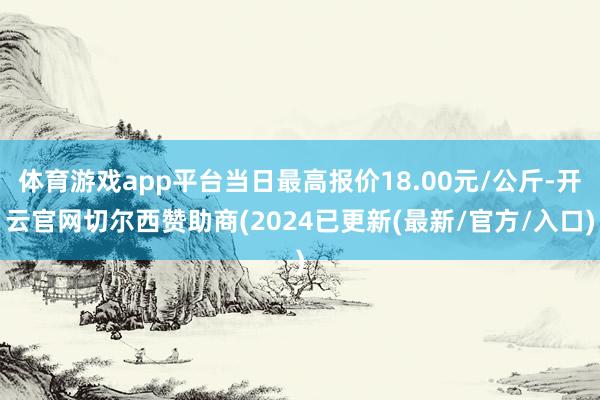 体育游戏app平台当日最高报价18.00元/公斤-开云官网切尔西赞助商(2024已更新(最新/官方/入口)