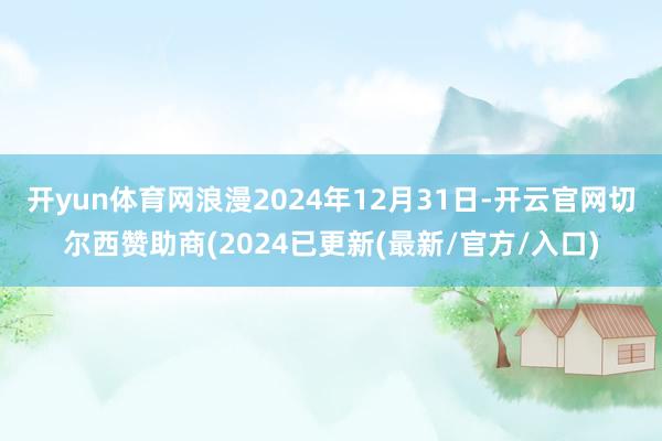 开yun体育网浪漫2024年12月31日-开云官网切尔西赞助商(2024已更新(最新/官方/入口)