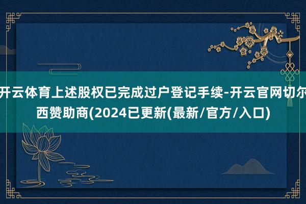 开云体育上述股权已完成过户登记手续-开云官网切尔西赞助商(2024已更新(最新/官方/入口)