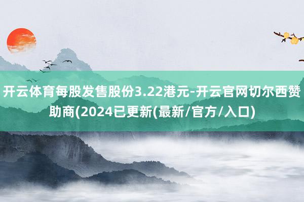 开云体育每股发售股份3.22港元-开云官网切尔西赞助商(2024已更新(最新/官方/入口)