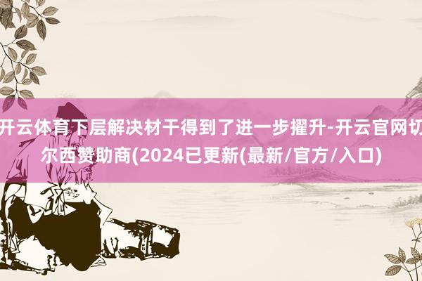 开云体育下层解决材干得到了进一步擢升-开云官网切尔西赞助商(2024已更新(最新/官方/入口)