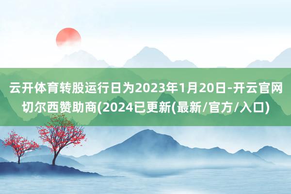 云开体育转股运行日为2023年1月20日-开云官网切尔西赞助商(2024已更新(最新/官方/入口)