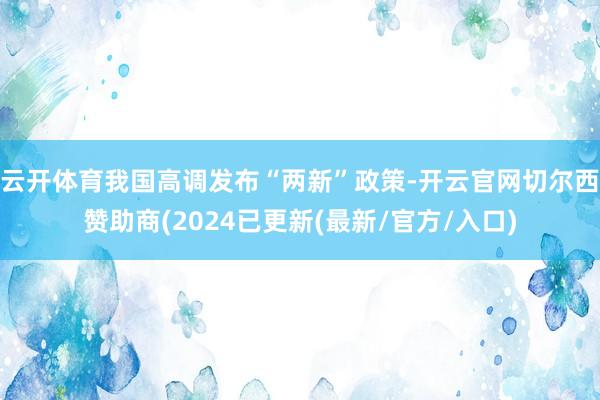 云开体育我国高调发布“两新”政策-开云官网切尔西赞助商(2024已更新(最新/官方/入口)