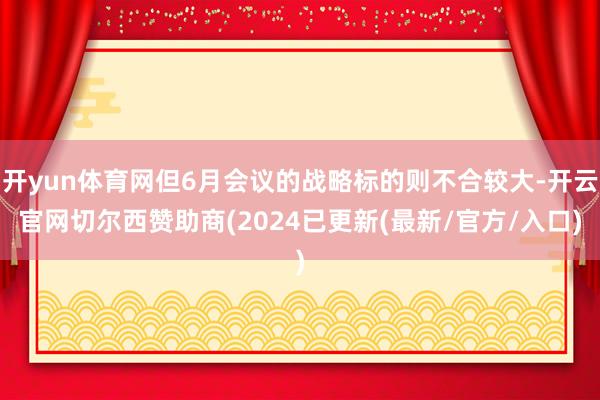 开yun体育网但6月会议的战略标的则不合较大-开云官网切尔西赞助商(2024已更新(最新/官方/入口)