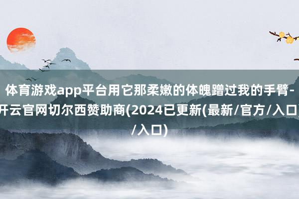 体育游戏app平台用它那柔嫩的体魄蹭过我的手臂-开云官网切尔西赞助商(2024已更新(最新/官方/入口)