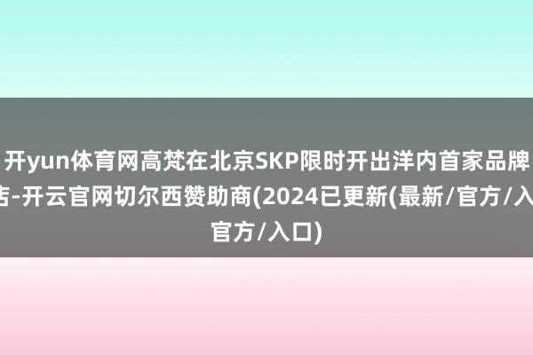 开yun体育网高梵在北京SKP限时开出洋内首家品牌门店-开云官网切尔西赞助商(2024已更新(最新/官方/入口)