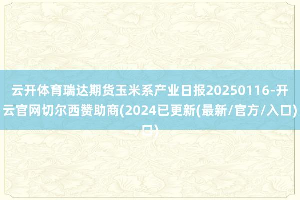 云开体育瑞达期货玉米系产业日报20250116-开云官网切尔西赞助商(2024已更新(最新/官方/入口)