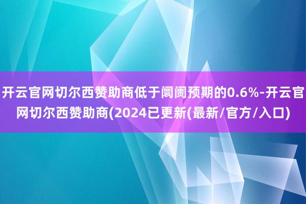 开云官网切尔西赞助商低于阛阓预期的0.6%-开云官网切尔西赞助商(2024已更新(最新/官方/入口)