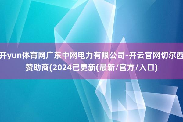 开yun体育网广东中网电力有限公司-开云官网切尔西赞助商(2024已更新(最新/官方/入口)