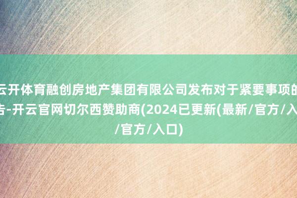 云开体育融创房地产集团有限公司发布对于紧要事项的公告-开云官网切尔西赞助商(2024已更新(最新/官方/入口)