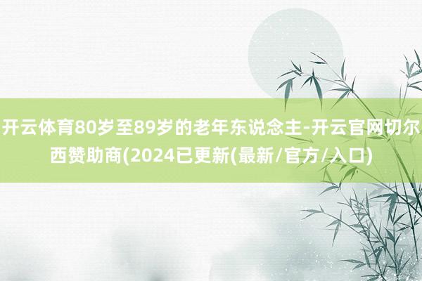 开云体育80岁至89岁的老年东说念主-开云官网切尔西赞助商(2024已更新(最新/官方/入口)