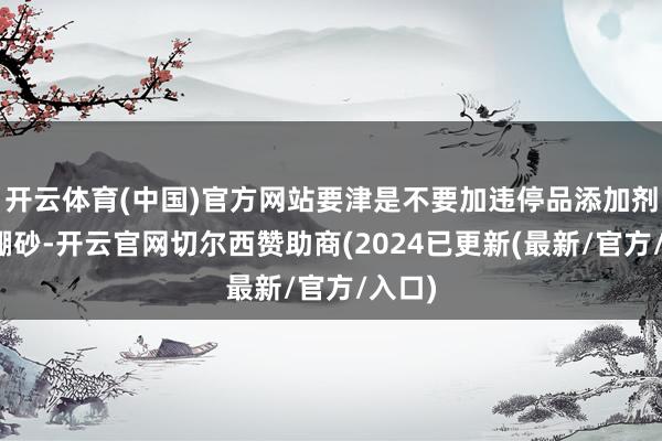 开云体育(中国)官方网站要津是不要加违停品添加剂比如硼砂-开云官网切尔西赞助商(2024已更新(最新/官方/入口)