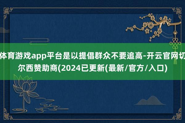 体育游戏app平台是以提倡群众不要追高-开云官网切尔西赞助商(2024已更新(最新/官方/入口)