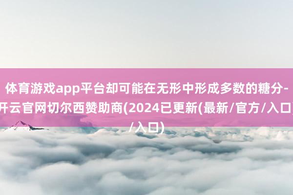 体育游戏app平台却可能在无形中形成多数的糖分-开云官网切尔西赞助商(2024已更新(最新/官方/入口)