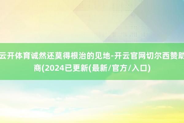 云开体育诚然还莫得根治的见地-开云官网切尔西赞助商(2024已更新(最新/官方/入口)