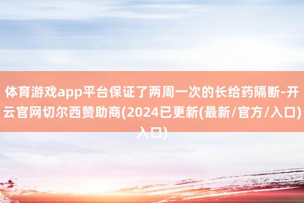 体育游戏app平台保证了两周一次的长给药隔断-开云官网切尔西赞助商(2024已更新(最新/官方/入口)