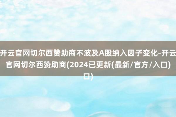 开云官网切尔西赞助商不波及A股纳入因子变化-开云官网切尔西赞助商(2024已更新(最新/官方/入口)