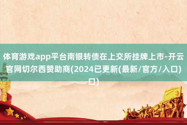体育游戏app平台南银转债在上交所挂牌上市-开云官网切尔西赞助商(2024已更新(最新/官方/入口)