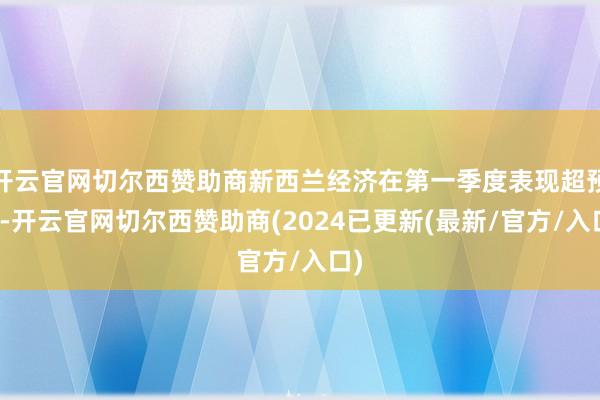 开云官网切尔西赞助商新西兰经济在第一季度表现超预期-开云官网切尔西赞助商(2024已更新(最新/官方/入口)