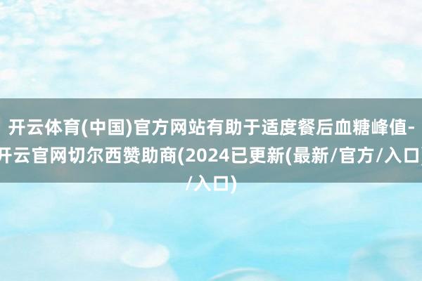 开云体育(中国)官方网站有助于适度餐后血糖峰值-开云官网切尔西赞助商(2024已更新(最新/官方/入口)