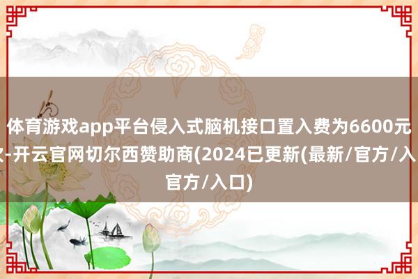 体育游戏app平台侵入式脑机接口置入费为6600元/次-开云官网切尔西赞助商(2024已更新(最新/官方/入口)